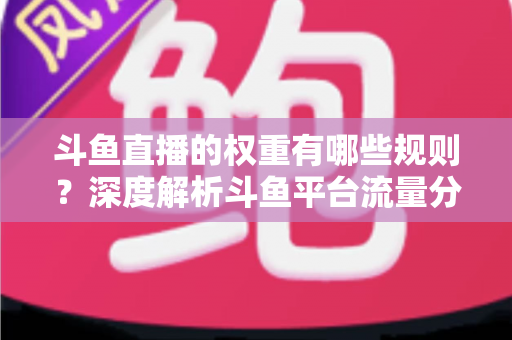斗鱼直播的权重有哪些规则?深度解析斗鱼平台流量分配机制与权重提升实战指南 斗鱼直播的权重有哪些规则?深度解析斗鱼平台流量分配机制与权重提升实战指南
