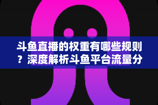 斗鱼直播的权重有哪些规则？深度解析斗鱼平台流量分配机制与权重提升实战指南