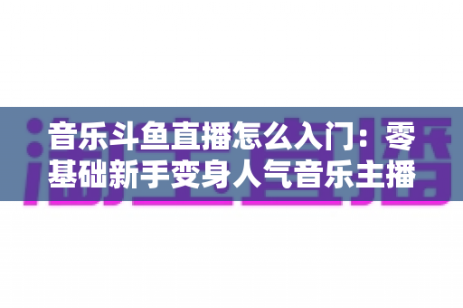 音乐斗鱼直播怎么入门:零基础新手变身人气音乐主播的完整实战攻略 音乐斗鱼直播怎么入门:零基础新手变身人气音乐主播的完整实战攻略