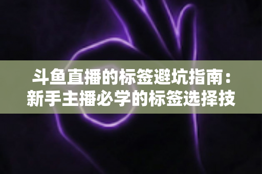 斗鱼直播的标签避坑指南：新手主播必学的标签选择技巧与常见误区全解析
