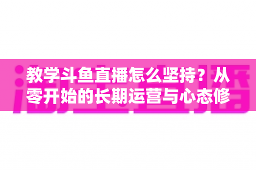 教学斗鱼直播怎么坚持？从零开始的长期运营与心态修炼完全指南