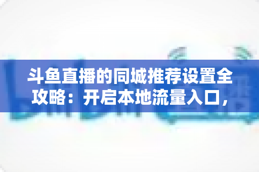 斗鱼直播的同城推荐设置全攻略：开启本地流量入口，精准触达同城观众的实用指南