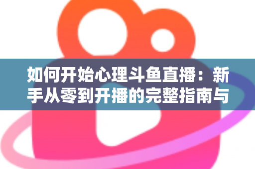如何开始心理斗鱼直播:新手从零到开播的完整指南与实战技巧 如何开始心理斗鱼直播:新手从零到开播的完整指南与实战技巧