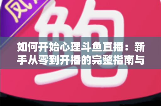 如何开始心理斗鱼直播：新手从零到开播的完整指南与实战技巧