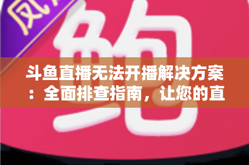 斗鱼直播无法开播解决方案：全面排查指南，让您的直播间快速恢复正常