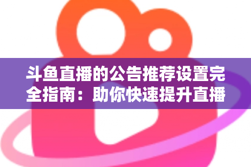 斗鱼直播的公告推荐设置完全指南：助你快速提升直播间人气与互动的实用攻略