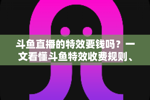 斗鱼直播的特效要钱吗?一文看懂斗鱼特效收费规则、免费特效清单与实用省钱攻略 斗鱼直播的特效要钱吗?一文看懂斗鱼特效收费规则、免费特效清单与实用省钱攻略