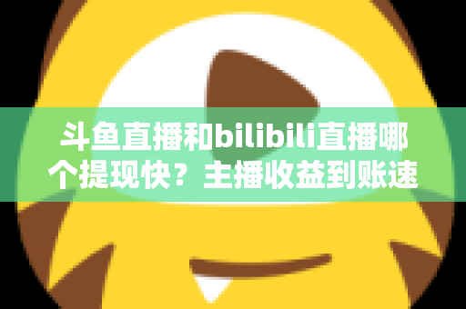 斗鱼直播和bilibili直播哪个提现快?主播收益到账速度全方位对比与实用攻略 斗鱼直播和bilibili直播哪个提现快?主播收益到账速度全方位对比与实用攻略