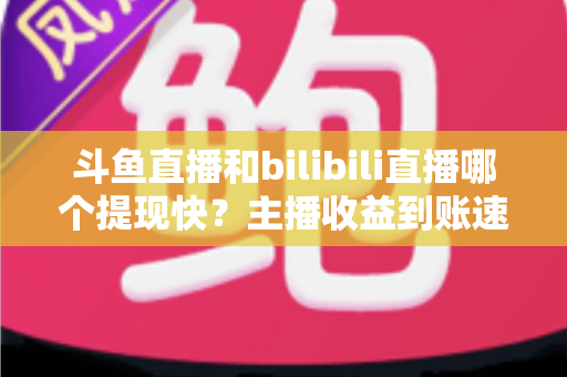 斗鱼直播和bilibili直播哪个提现快？主播收益到账速度全方位对比与实用攻略