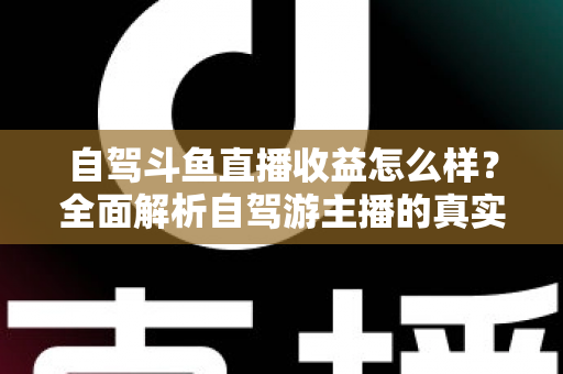 自驾斗鱼直播收益怎么样?全面解析自驾游主播的真实收入水平与变现攻略 自驾斗鱼直播收益怎么样?全面解析自驾游主播的真实收入水平与变现攻略