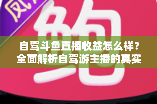 自驾斗鱼直播收益怎么样？全面解析自驾游主播的真实收入水平与变现攻略