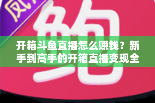 开箱斗鱼直播怎么赚钱?新手到高手的开箱直播变现全攻略 开箱斗鱼直播怎么赚钱?新手到高手的开箱直播变现全攻略