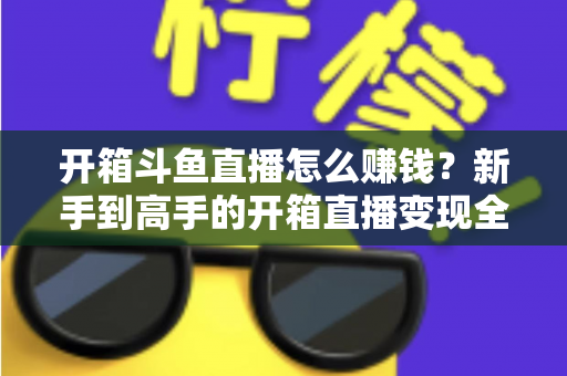开箱斗鱼直播怎么赚钱?新手到高手的开箱直播变现全攻略 开箱斗鱼直播怎么赚钱?新手到高手的开箱直播变现全攻略