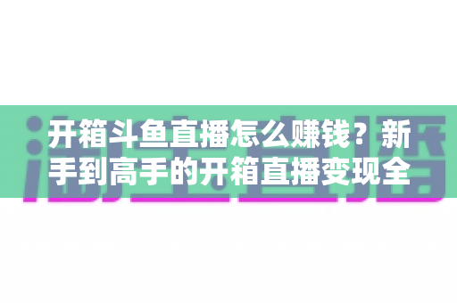 开箱斗鱼直播怎么赚钱？新手到高手的开箱直播变现全攻略