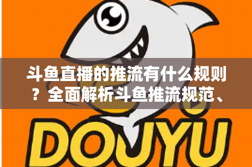 斗鱼直播的推流有什么规则？全面解析斗鱼推流规范、参数设置与开播注意事项指南