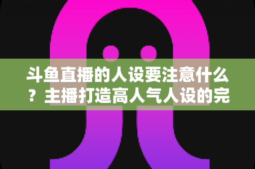 斗鱼直播的人设要注意什么？主播打造高人气人设的完整指南与避坑攻略
