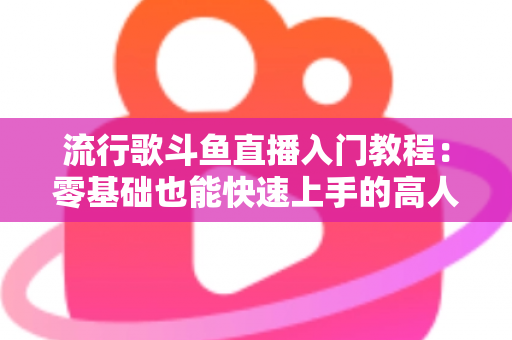 流行歌斗鱼直播入门教程：零基础也能快速上手的高人气唱歌直播间搭建全攻略