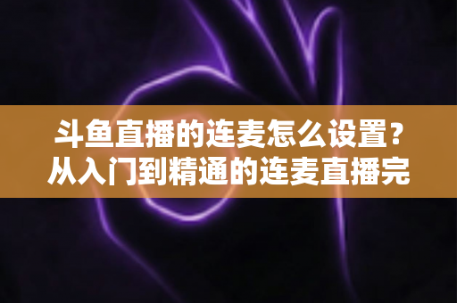 斗鱼直播的连麦怎么设置？从入门到精通的连麦直播完整教程指南