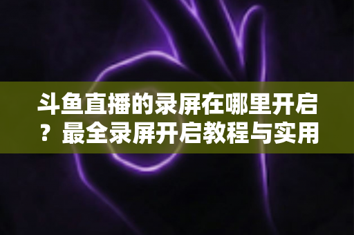 斗鱼直播的录屏在哪里开启?最全录屏开启教程与实用技巧一网打尽 斗鱼直播的录屏在哪里开启?最全录屏开启教程与实用技巧一网打尽