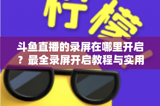 斗鱼直播的录屏在哪里开启?最全录屏开启教程与实用技巧一网打尽 斗鱼直播的录屏在哪里开启?最全录屏开启教程与实用技巧一网打尽