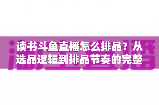读书斗鱼直播怎么排品？从选品逻辑到排品节奏的完整实战指南