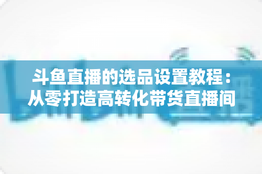 斗鱼直播的选品设置教程：从零打造高转化带货直播间的完整指南