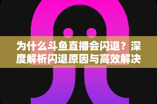 为什么斗鱼直播会闪退？深度解析闪退原因与高效解决攻略
