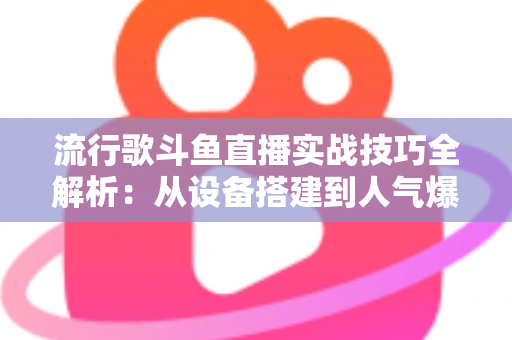 流行歌斗鱼直播实战技巧全解析：从设备搭建到人气爆棚的完整进阶指南