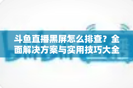 斗鱼直播黑屏怎么排查？全面解决方案与实用技巧大全助你快速恢复观看体验