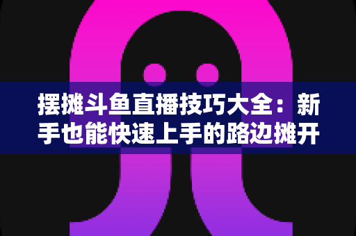摆摊斗鱼直播技巧大全:新手也能快速上手的路边摊开播实战指南 摆摊斗鱼直播技巧大全:新手也能快速上手的路边摊开播实战指南