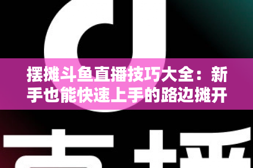 摆摊斗鱼直播技巧大全：新手也能快速上手的路边摊开播实战指南