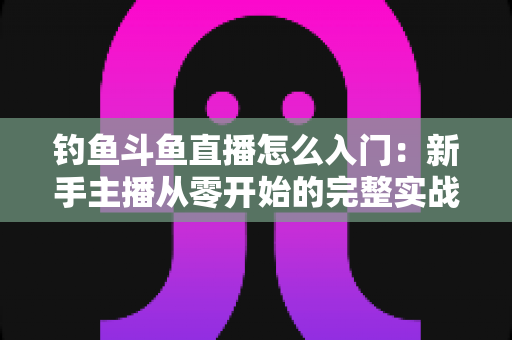 钓鱼斗鱼直播怎么入门：新手主播从零开始的完整实战指南