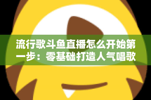 流行歌斗鱼直播怎么开始第一步:零基础打造人气唱歌直播间的完整实战指南 流行歌斗鱼直播怎么开始第一步:零基础打造人气唱歌直播间的完整实战指南