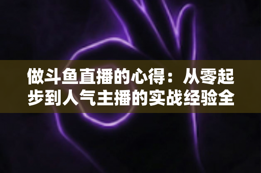 做斗鱼直播的心得:从零起步到人气主播的实战经验全解析 做斗鱼直播的心得:从零起步到人气主播的实战经验全解析