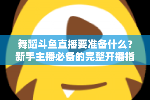 舞蹈斗鱼直播要准备什么？新手主播必备的完整开播指南与避坑清单
