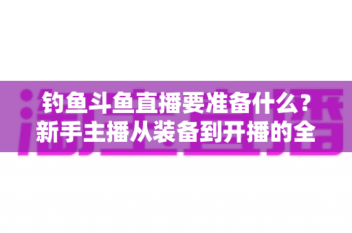 钓鱼斗鱼直播要准备什么？新手主播从装备到开播的全方位实战指南