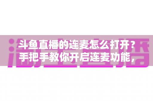斗鱼直播的连麦怎么打开？手把手教你开启连麦功能，轻松玩转直播间实时互动新体验