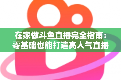 在家做斗鱼直播完全指南：零基础也能打造高人气直播间
