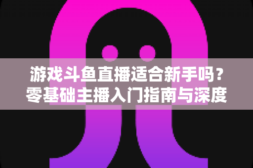 游戏斗鱼直播适合新手吗？零基础主播入门指南与深度解析