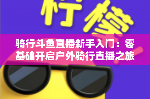 骑行斗鱼直播新手入门：零基础开启户外骑行直播之旅的完整指南