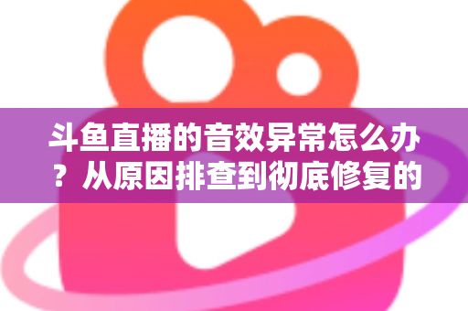 斗鱼直播的音效异常怎么办？从原因排查到彻底修复的完整解决方案