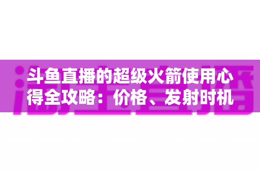 斗鱼直播的超级火箭使用心得全攻略：价格、发射时机与省钱技巧一站式指南