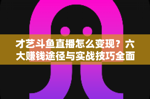 才艺斗鱼直播怎么变现？六大赚钱途径与实战技巧全面解析