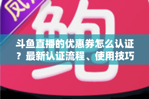 斗鱼直播的优惠券怎么认证?最新认证流程、使用技巧与常见问题全面解析 斗鱼直播的优惠券怎么认证?最新认证流程、使用技巧与常见问题全面解析