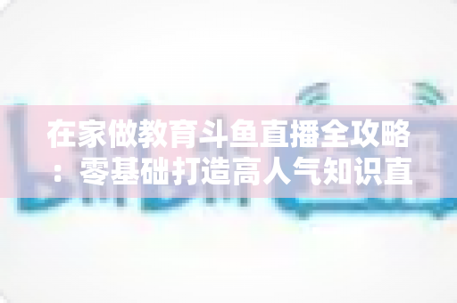 在家做教育斗鱼直播全攻略:零基础打造高人气知识直播间的完整指南 在家做教育斗鱼直播全攻略:零基础打造高人气知识直播间的完整指南