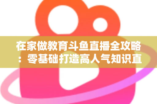 在家做教育斗鱼直播全攻略：零基础打造高人气知识直播间的完整指南