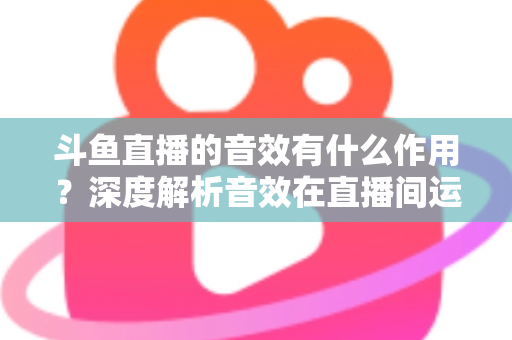 斗鱼直播的音效有什么作用?深度解析音效在直播间运营中的关键价值与实用技巧 斗鱼直播的音效有什么作用?深度解析音效在直播间运营中的关键价值与实用技巧
