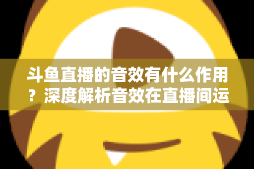 斗鱼直播的音效有什么作用？深度解析音效在直播间运营中的关键价值与实用技巧
