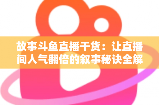 故事斗鱼直播干货：让直播间人气翻倍的叙事秘诀全解析