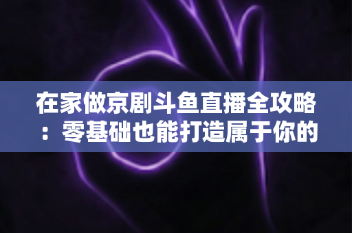 在家做京剧斗鱼直播全攻略：零基础也能打造属于你的国粹人气直播间
